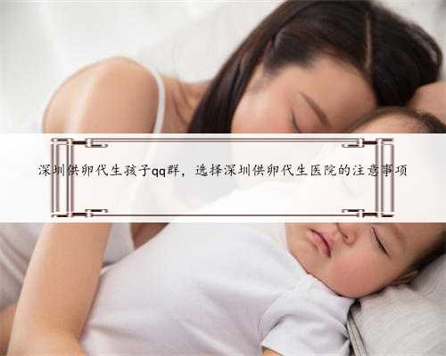 深圳供卵代生孩子qq群，选择深圳供卵代生医院的注意事项