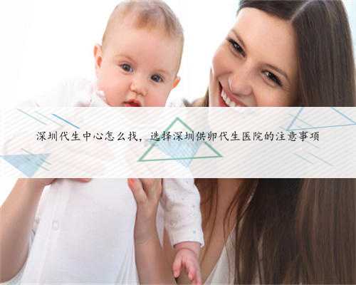 深圳代生中心怎么找，选择深圳供卵代生医院的注意事项