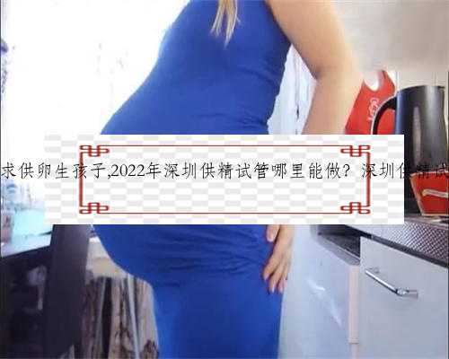 深圳想求供卵生孩子,2022年深圳供精试管哪里能做？深圳供精试管一览