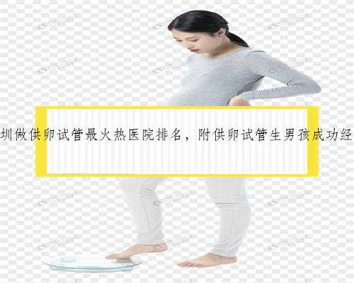 2022深圳做供卵试管最火热医院排名，附供卵试管生男孩成功经验分享