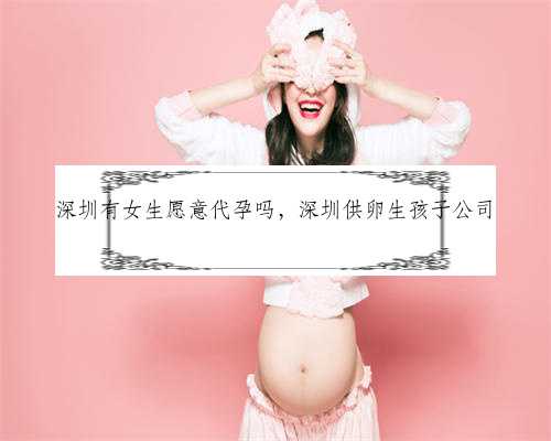 深圳有女生愿意代孕吗，深圳供卵生孩子公司