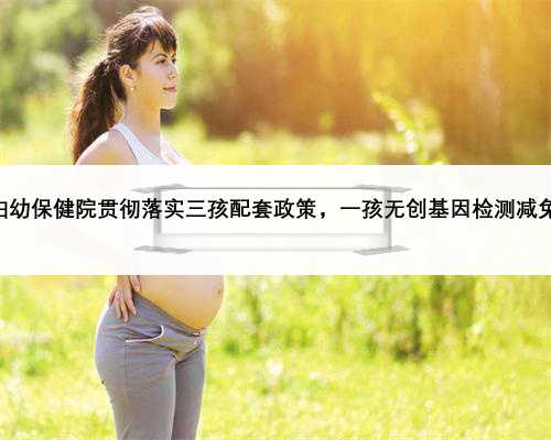 咸宁市妇幼保健院贯彻落实三孩配套政策，一孩无创基因检测减免1073元