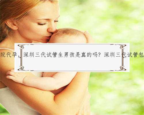 深圳长江医院代孕，深圳三代试管生男孩是真的吗？深圳三代试管包生男孩吗？