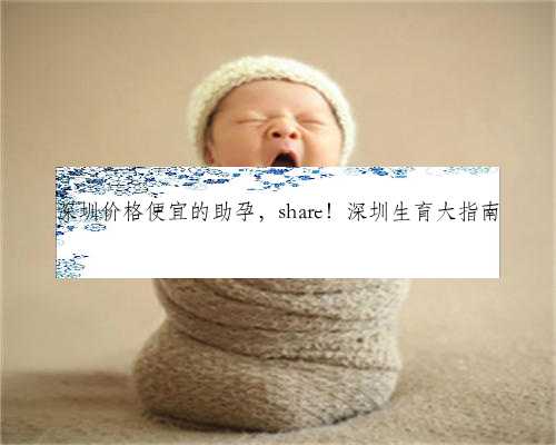 深圳价格便宜的助孕，share！深圳生育大指南