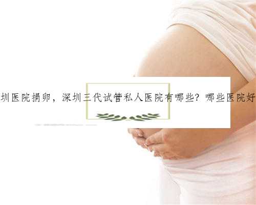 深圳医院捐卵，深圳三代试管私人医院有哪些？哪些医院好？