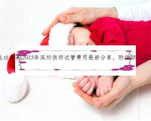深圳代生哪里成功率高,2023年深圳供卵试管费用最新分享，附供卵三代生男孩流